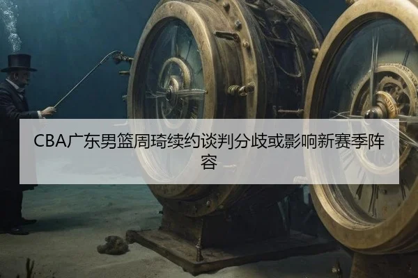 CBA广东男篮周琦续约谈判分歧或影响新赛季阵容